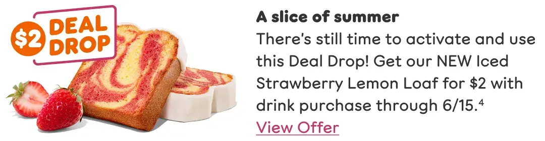 A slice of summer. There's still time to activate and use this Deal Drop. Get our NEW Iced Strawberry Lemon Loaf for $2 with drink purchase through 6/15.