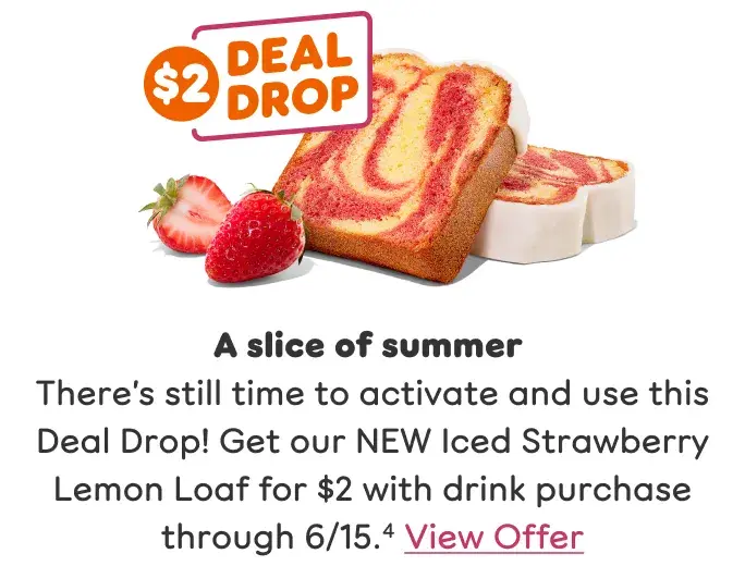 A slice of summer. There's still time to activate and use this Deal Drop. Get our NEW Iced Strawberry Lemon Loaf for $2 with drink purchase through 6/15.