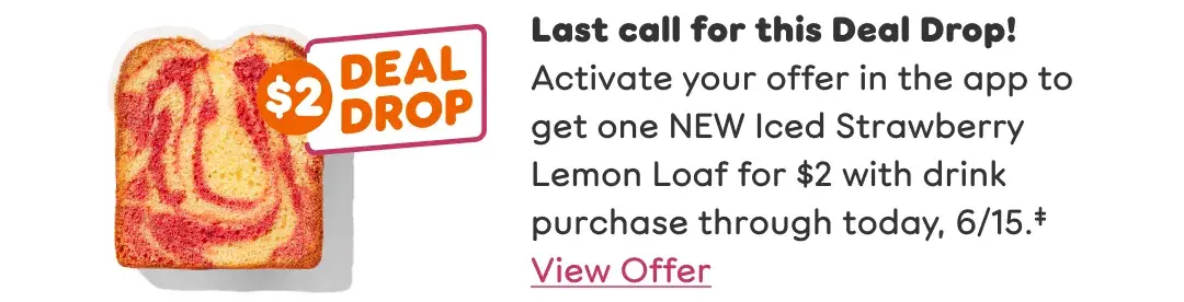 Last call for this Deal Drop! Activate your offer to get one NEW Iced Strawberry Lemon Loaf for $2 with drink purchase through today, 6/15. View offer.