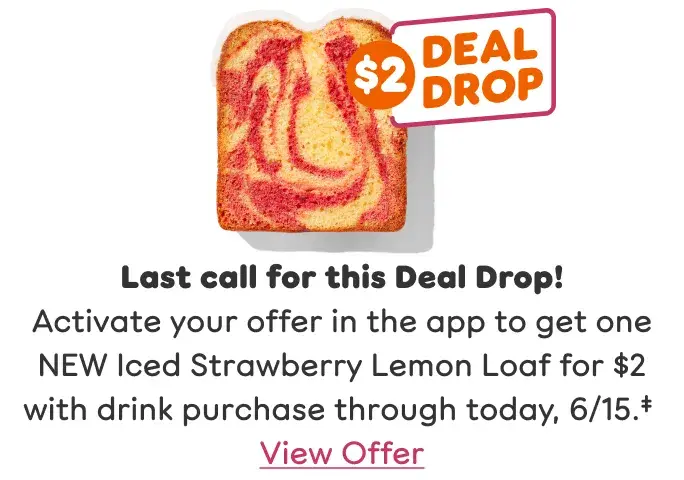 Last call for this Deal Drop! Activate your offer to get one NEW Iced Strawberry Lemon Loaf for $2 with drink purchase through today, 6/15. View offer.