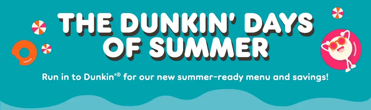 It's the Dunkin' days of summer. Run in for our new summer-ready menu and savings.