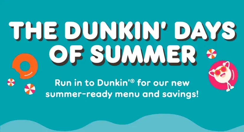 It's the Dunkin' days of summer. Run in for our new summer-ready menu and savings.