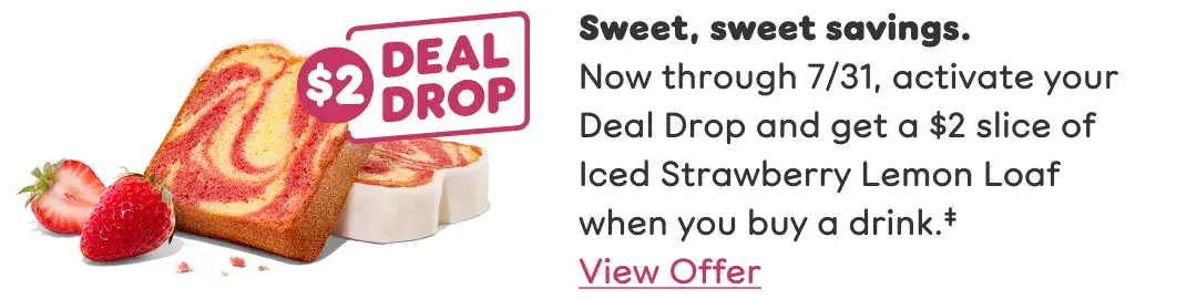 Sweet, sweet savings. Now through July 31, activate your Deal Drop and get a $2 slice of Iced Strawberry Lemon Loaf when you buy a drink. View offer.