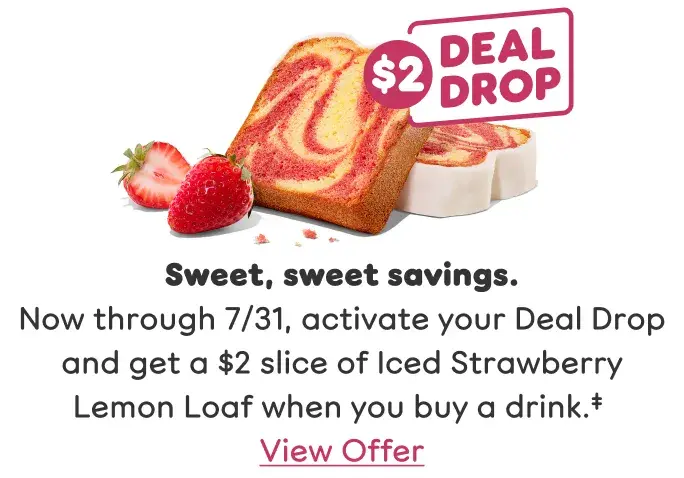 Sweet, sweet savings. Now through July 31, activate your Deal Drop and get a $2 slice of Iced Strawberry Lemon Loaf when you buy a drink. View offer.