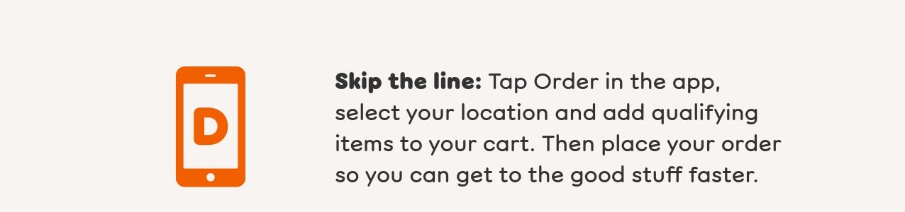 Find your closest Dunkin' and place an order to earn your bonus.