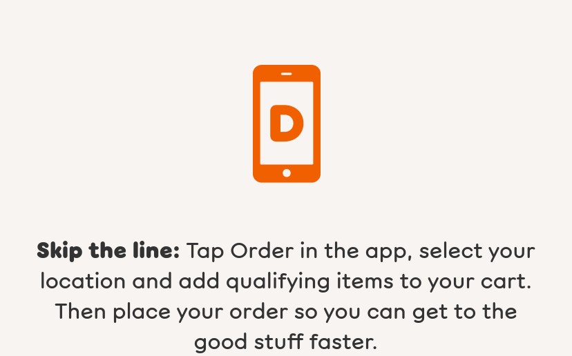 Find your closest Dunkin' and place an order to earn your bonus.