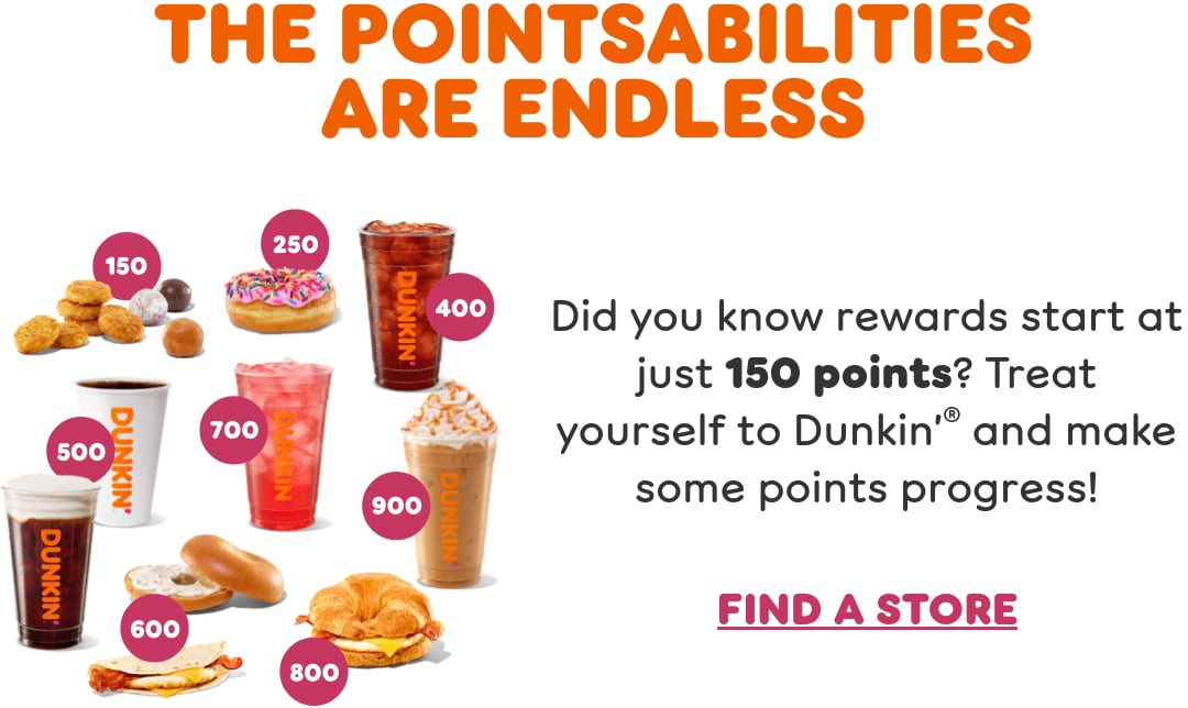 Take a step toward rewards. Did you know rewards start  at just 150 points? Check your balance and convert points  to free food and drinks in the Dunkin App