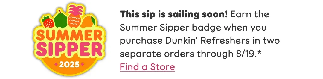 This sip is sailing soon. Earn the Summer Sipper badge when  you purchase Dunkin Refreshers in two separate orders  through August 19th