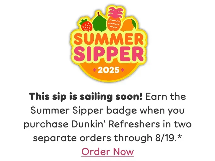 This sip is sailing soon. Earn the Summer Sipper badge when  you purchase Dunkin Refreshers in two separate orders  through August 19th