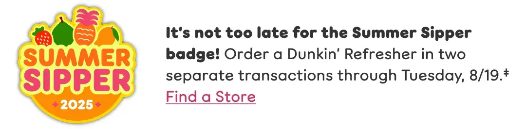 It's not too late for the Summer Sipper badge! Order a  Dunkin' Refresher in two separate transactions through  Tuesday, August 19