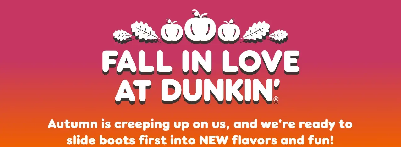 Fall in love at Dunkin. Autumn is creeping up on us, and  we're ready to slide boots first into new flavors and fun