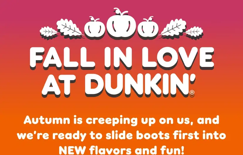 Fall in love at Dunkin. Autumn is creeping up on us, and  we're ready to slide boots first into new flavors and fun