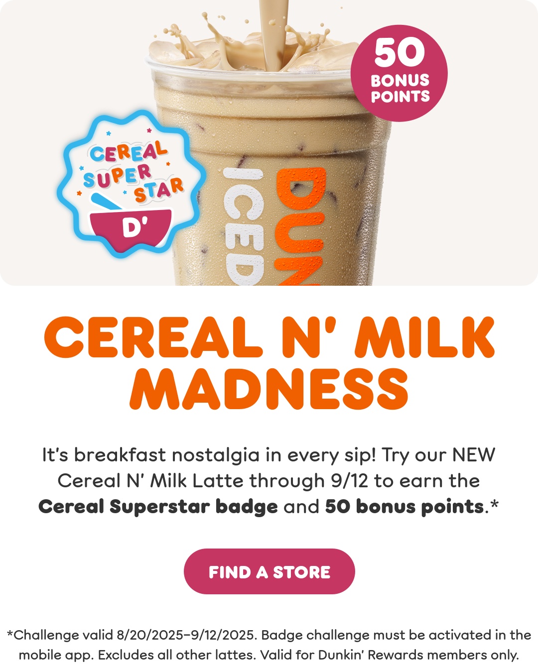 Cereal N' Milk Madness. It's breakfast nostalgia in every sip.  Try our new Cereal N' Milk Latte through September 12th to  earn the Cereal Superstar badge and 50 bonus points when  you activate this offer in the app