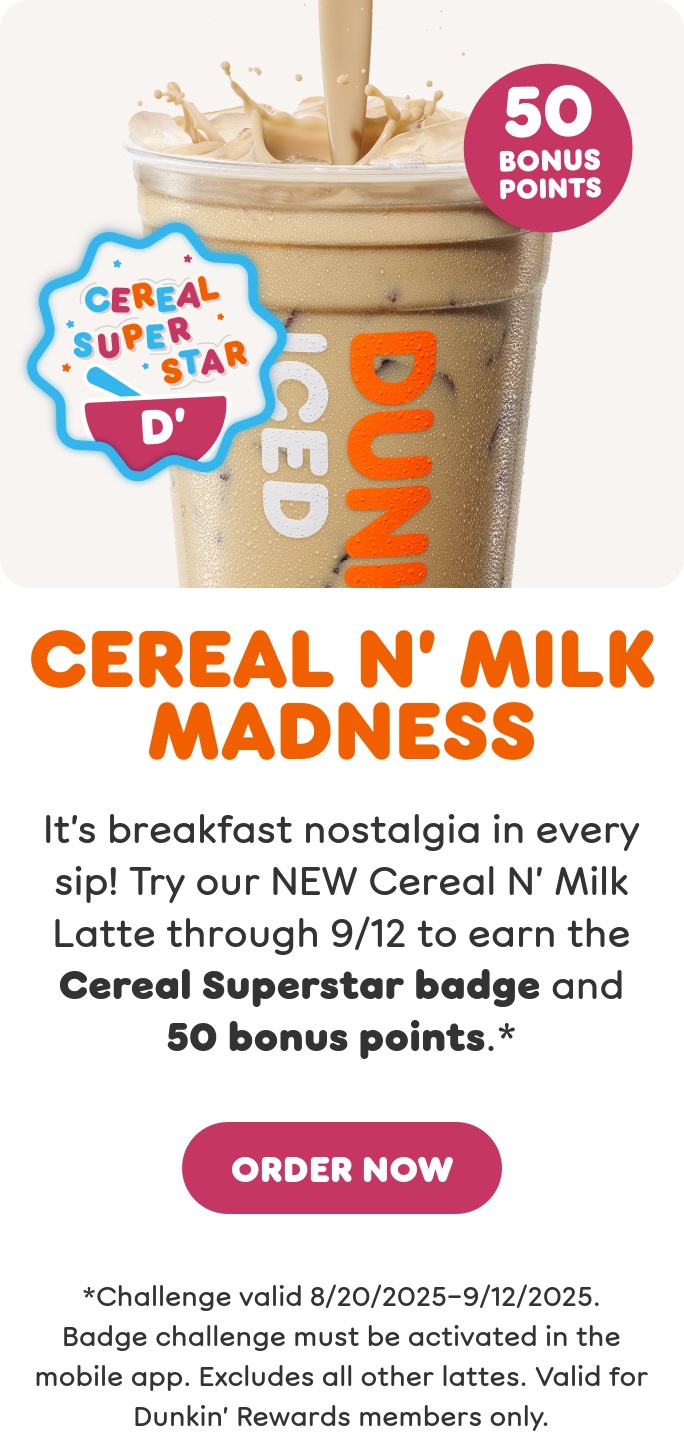Cereal N' Milk Madness. It's breakfast nostalgia in every sip.  Try our new Cereal N' Milk Latte through September 12th to  earn the Cereal Superstar badge and 50 bonus points when  you activate this offer in the app