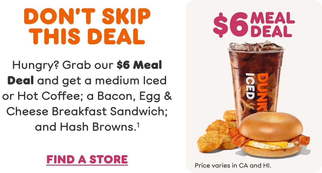 Don't skip this deal. Hungry? Grab our $6 Meal Deal and get a  medium Iced or Hot Coffee; a Bacon, Egg & Cheese Breakfast  Sandwich; and Hash Browns. Price varies in California and Hawaii