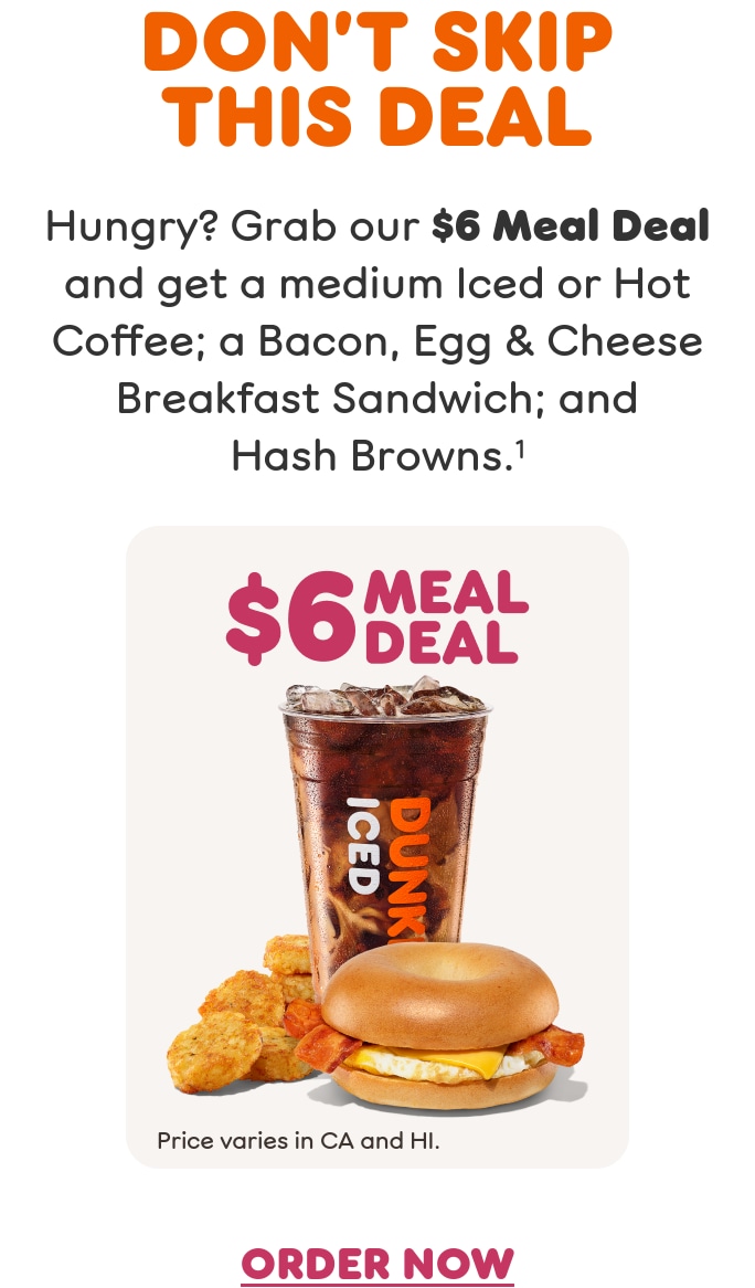 Don't skip this deal. Hungry? Grab our $6 Meal Deal and get a  medium Iced or Hot Coffee; a Bacon, Egg & Cheese Breakfast  Sandwich; and Hash Browns. Price varies in California and Hawaii
