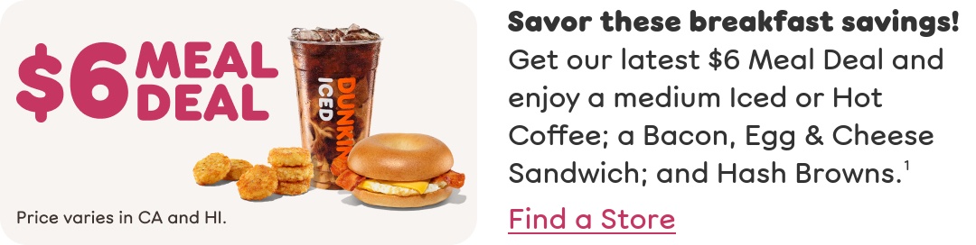 Savor these breakfast savings! Get our latest $6 Meal Deal and enjoy a medium Iced or Hot Coffee; a Bacon, Egg & Cheese Sandwich; and Hash Browns. Price varies in California and Hawaii. Find a store or order now.