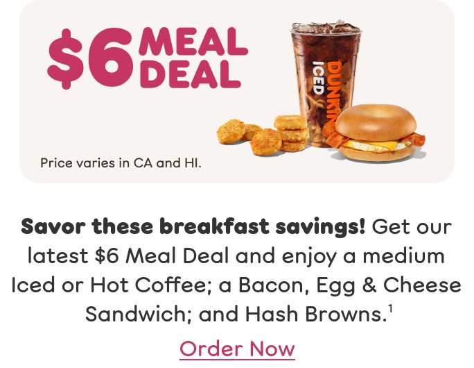Savor these breakfast savings! Get our latest $6 Meal Deal and enjoy a medium Iced or Hot Coffee; a Bacon, Egg & Cheese Sandwich; and Hash Browns. Price varies in California and Hawaii. Find a store or order now.