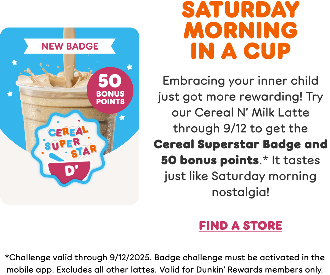 Saturday morning in a cup. Embrace your inner child with our new Cereal N' Milk Latte, made with rich Dunkin' espresso and creamy, marshmallowy cereal milk. Find a store or order now.