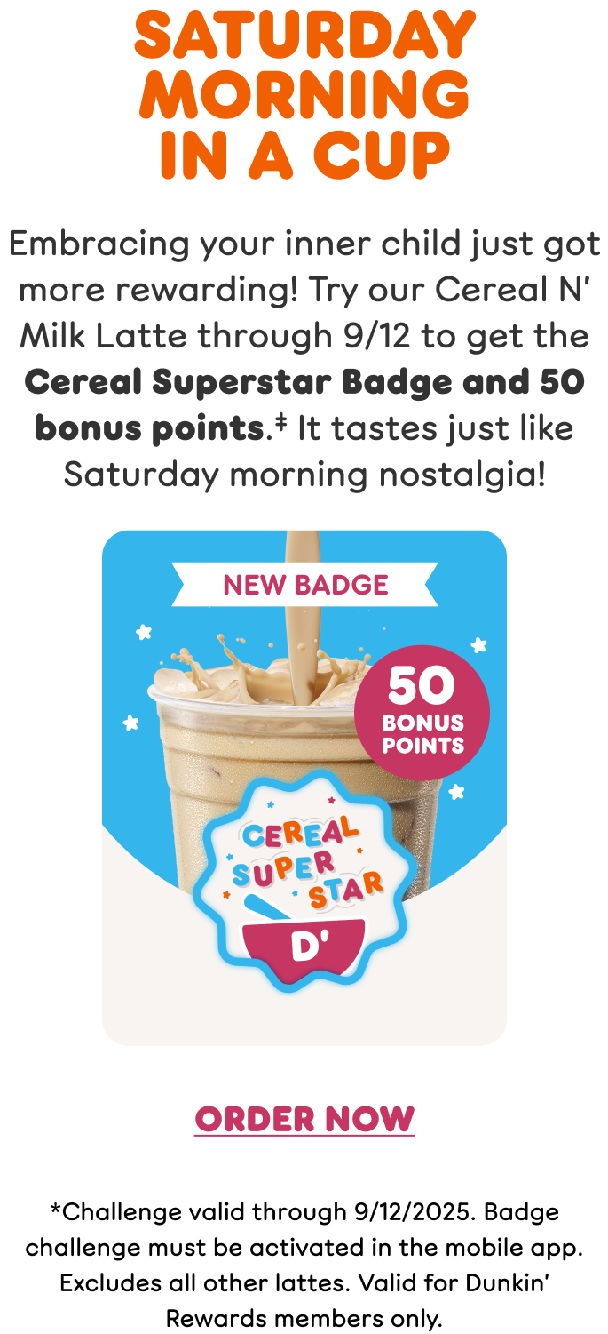 Saturday morning in a cup. Embrace your inner child with our new Cereal N' Milk Latte, made with rich Dunkin' espresso and creamy, marshmallowy cereal milk. Find a store or order now.
