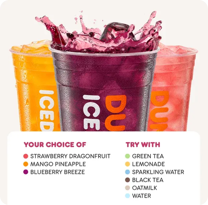 Enjoy Dunkin' Refreshers with your choice of Strawberry Dragonfruit, Mango Pineapple or Blueberry Breeze. Try it with green tea, lemonade, sparkling water, black tea, oatmilk or water.