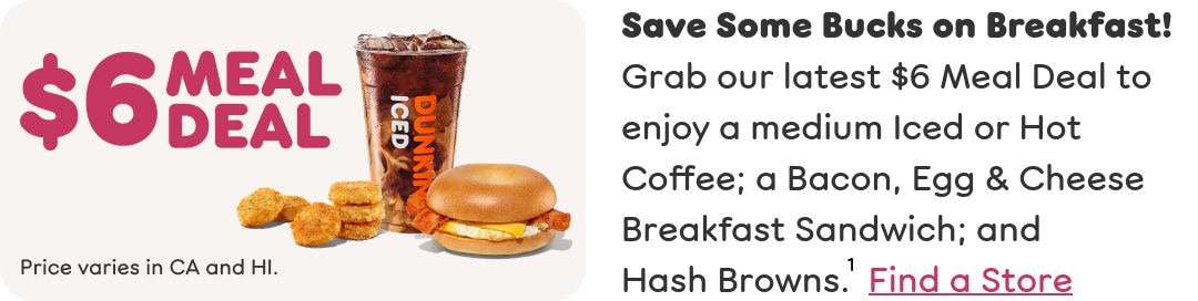 Save some bucks on breakfast. Grab our latest Meal Deal to enjoy  a medium Iced or Hot Coffee; a Bacon, Egg and Cheese Breakfast  Sandwich; and Hash Browns. Find a store or order now