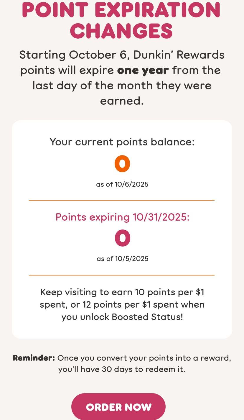 Point expiration changes. Starting today, October 6, Dunkin’  Rewards points will expire one year from the last day of the month  they were earned. Keep visiting to earn 10 points per $1 spent, or  12 points per $1 spent when you unlock Boosted Status