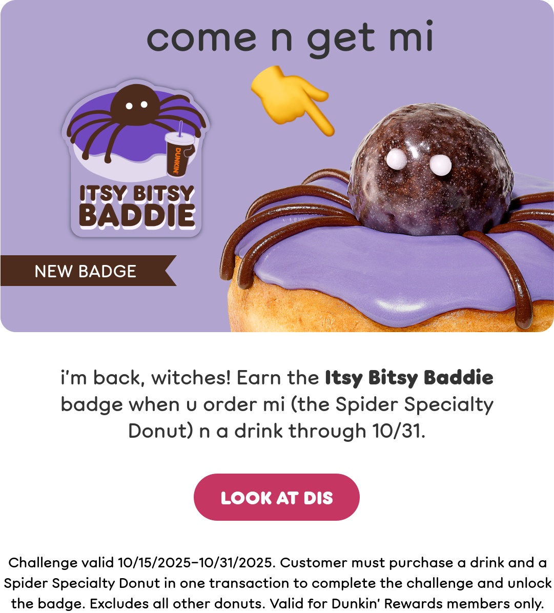 Treat yourself to our Halloween donuts. Earn the Itsy Bitsy Baddie badge when you order a Spider Specialty Donut and a drink through October 31st. Plus, order a 50-count of Munchkins Donut Hole Treats to get a limited-edition Halloween Munchkins Bucket while supplies last.