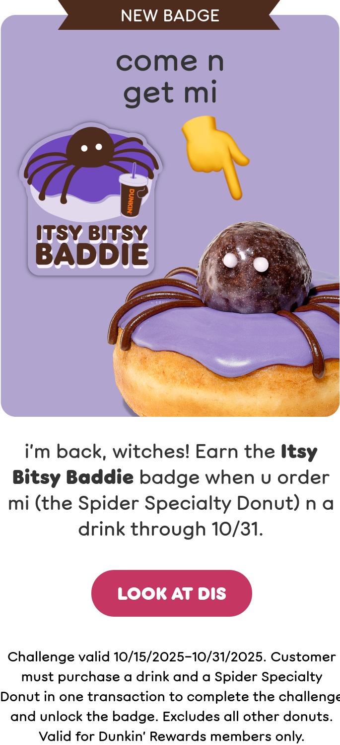Treat yourself to our Halloween donuts. Earn the Itsy Bitsy Baddie badge when you order a Spider Specialty Donut and a drink through October 31st. Plus, order a 50-count of Munchkins Donut Hole Treats to get a limited-edition Halloween Munchkins Bucket while supplies last.