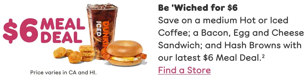 Be 'wiched. Save on a medium Hot or Iced Coffee; a Bacon, Egg and Cheese Sandwich; and Hash Browns with our latest Meal Deal. Find a store or order now.