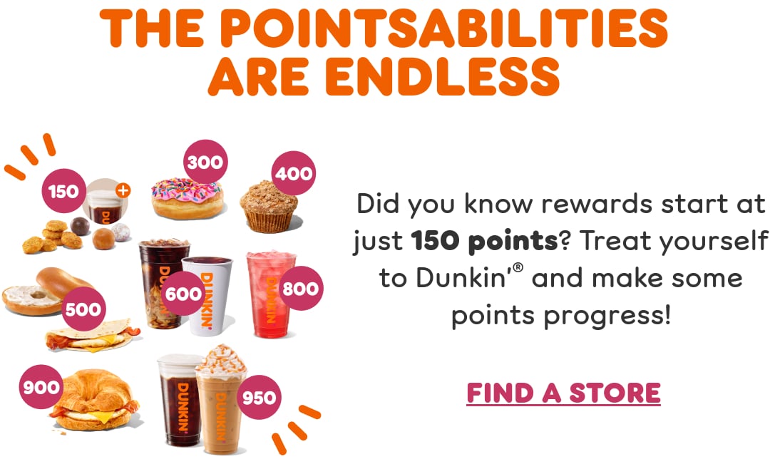 Take a step toward rewards. Did you know rewards start at just 150 points? Check your balance and convert points to free food and drinks in the Dunkin’ App.
