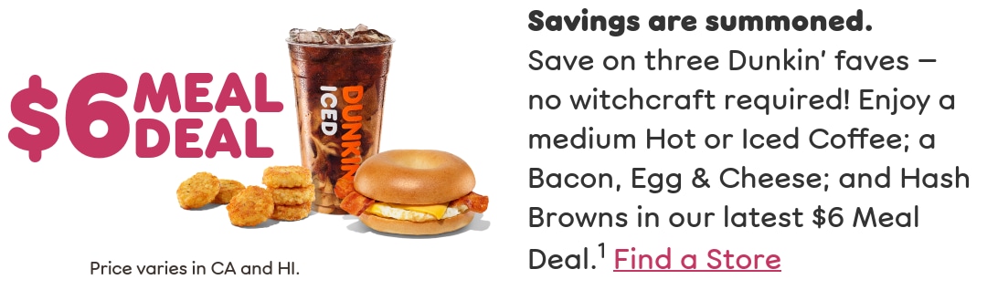 Savings are summoned. Save on three Dunkin' faves — no witchcraft required. Enjoy a medium Hot or Iced Coffee; a Bacon, Egg & Cheese; and Hash Browns in our latest Meal Deal. Find a store or order now.