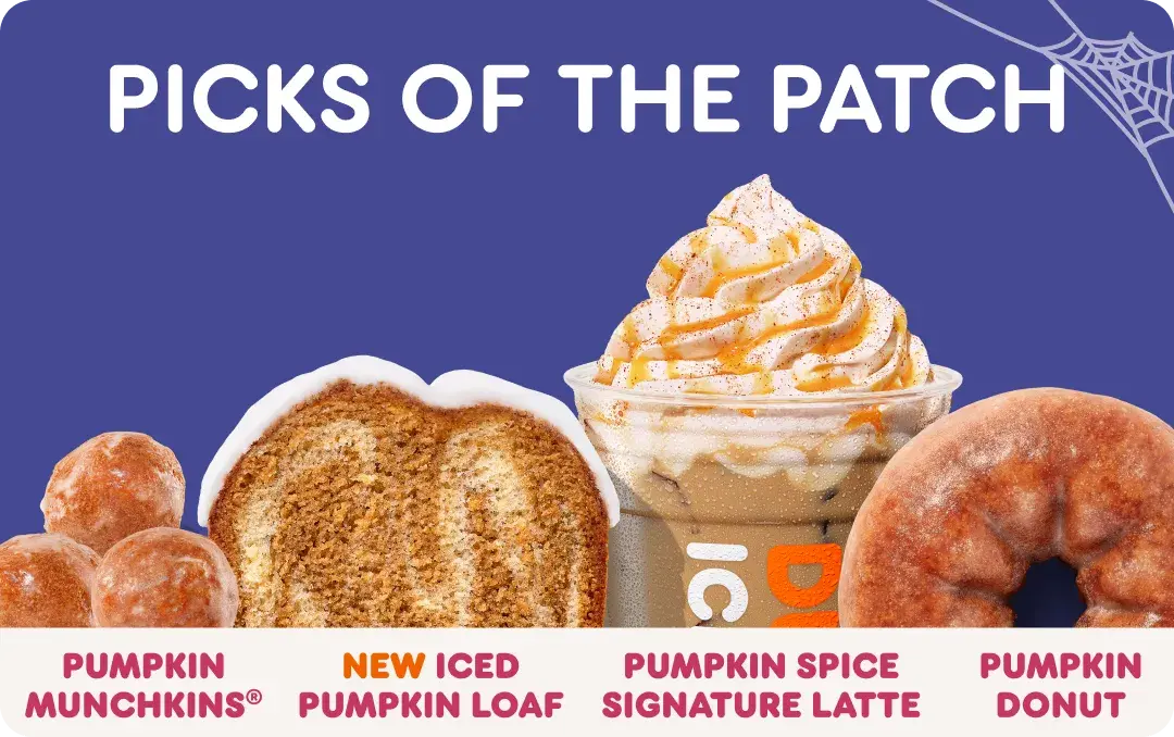 Picks of the patch. Our pumpkin menu features Pumpkin Munchkins, new Iced Pumpkin Loaf, the Pumpkin Spice Signature Latte and the Pumpkin Donut.