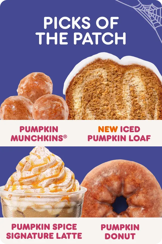 Picks of the patch. Our pumpkin menu features Pumpkin Munchkins, new Iced Pumpkin Loaf, the Pumpkin Spice Signature Latte and the Pumpkin Donut.