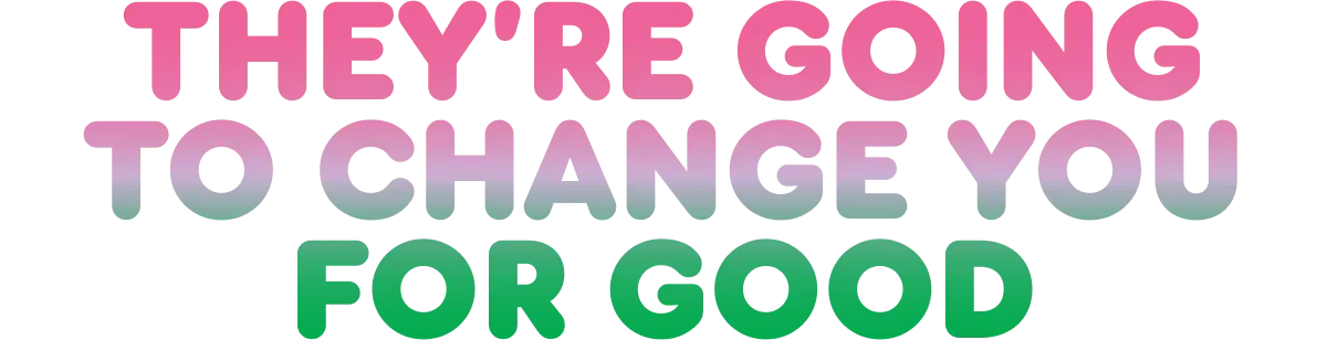 They're going to change you for good