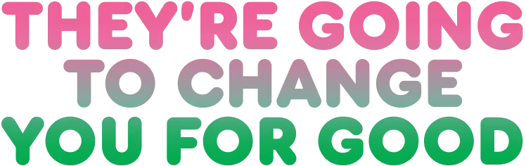 They're going to change you for good