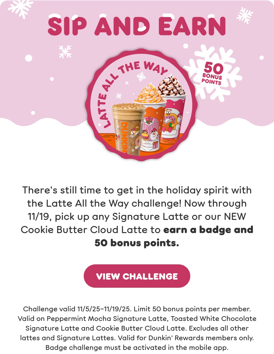Get in the spirit with our holiday drinks. Sip the returning faves: Toasted White Chocolate and Peppermint Mocha Signature Lattes. Or try our new Cookie Butter Cloud Latte and Berry Sangria Dunkin' Refresher.
