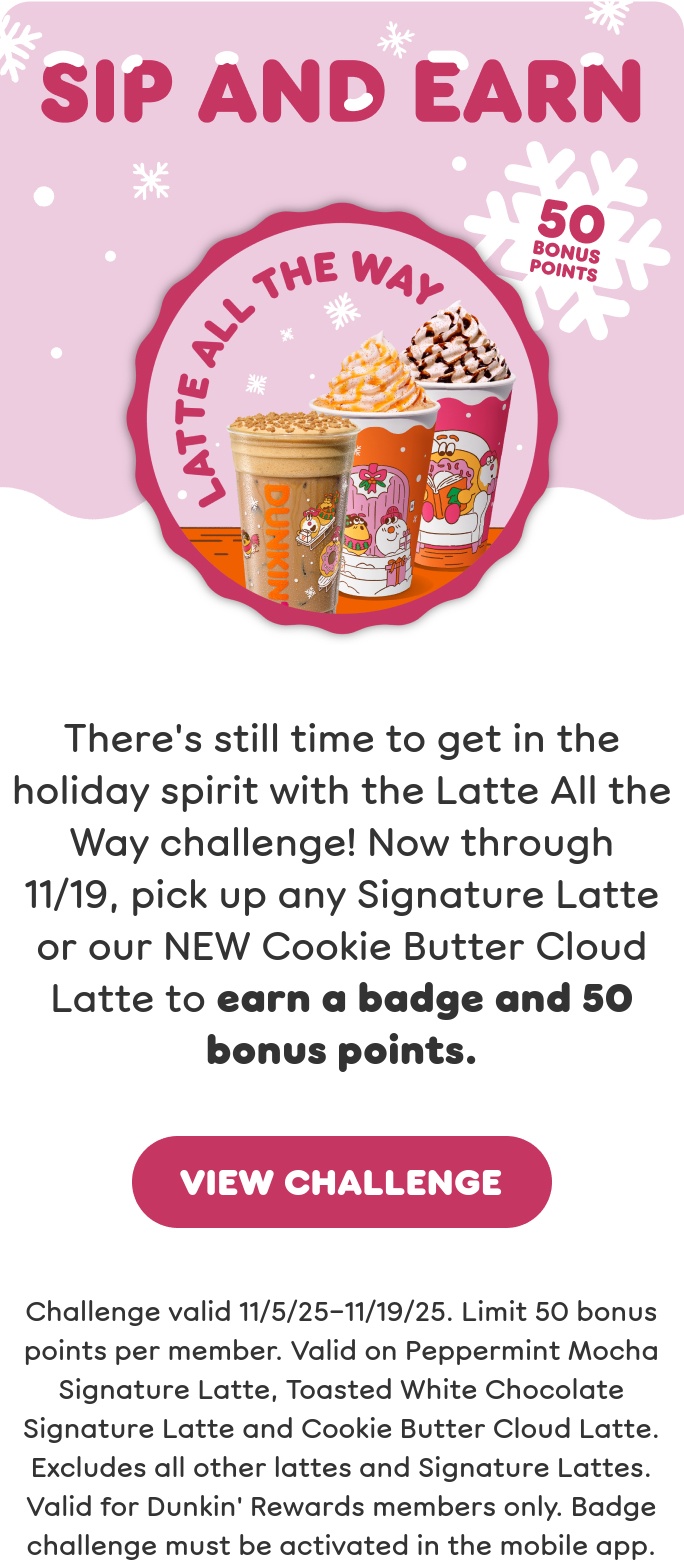 Get in the spirit with our holiday drinks. Sip the returning faves: Toasted White Chocolate and Peppermint Mocha Signature Lattes. Or try our new Cookie Butter Cloud Latte and Berry Sangria Dunkin' Refresher.