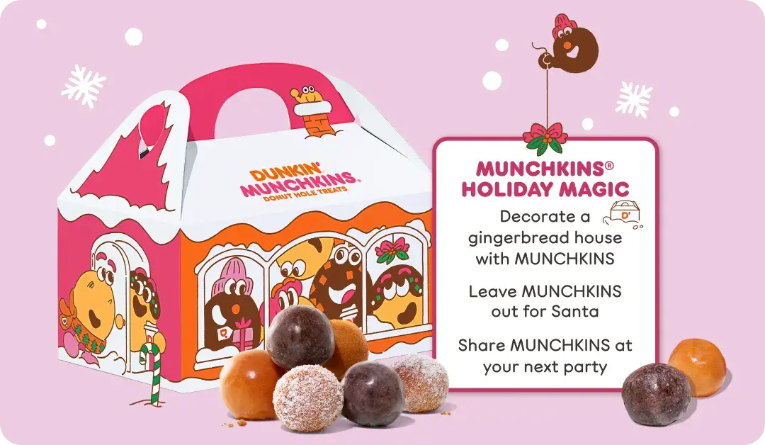 Enjoy Munchkins holiday magic by decorating a  gingerbread&nbsp;house with Munchkins, leaving Munchkins out  for Santa or&nbsp;sharing Munchkins at your next party.
