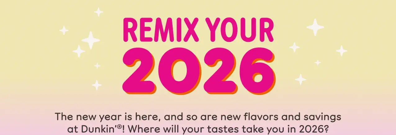 Remix your 2026. The new year is here, and so are new  flavors and savings at Dunkin'. Where will your tastes take  you in 2026?
