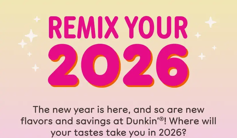 Remix your 2026. The new year is here, and so are new  flavors and savings at Dunkin'. Where will your tastes take  you in 2026?