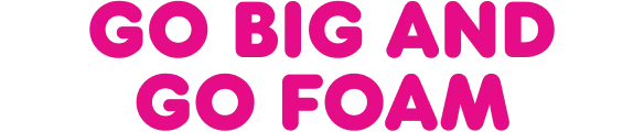 Go big and go foam