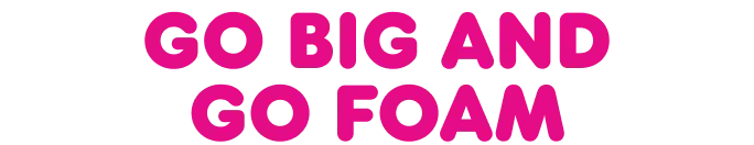 Go big and go foam