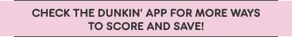 Check the Dunkin' App for more ways to score and save.