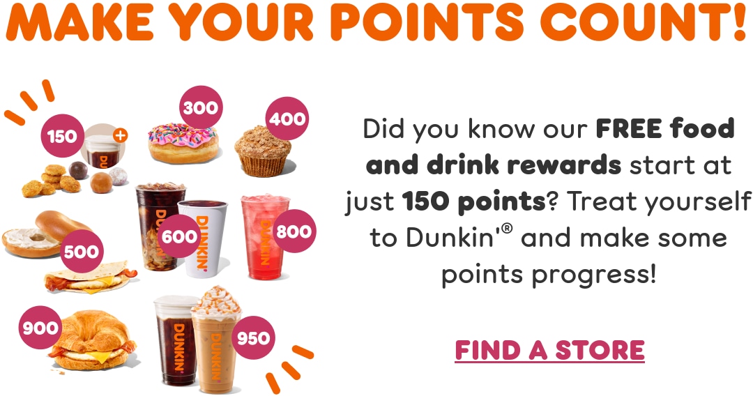 Make your points count. Did you know our free food and drink rewards start at just 150 points? Treat yourself to Dunkin’ and make some points progress.