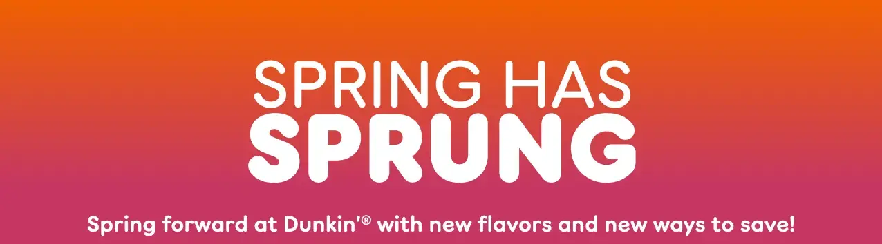 Spring has sprung. Spring forward at Dunkin' with new flavors  and new ways to save.