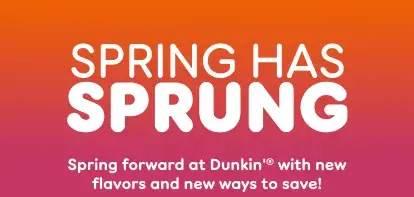 Spring has sprung. Spring forward at Dunkin' with new flavors  and new ways to save.