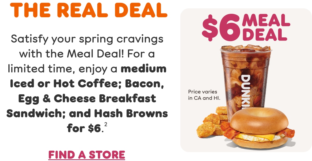 The real deal. Satisfy your spring cravings with the Meal Deal. For a  limited time, enjoy a medium Iced or Hot Coffee; Bacon Egg & Cheese  Breakfast Sandwich; and Hash Browns. Find a store or order now