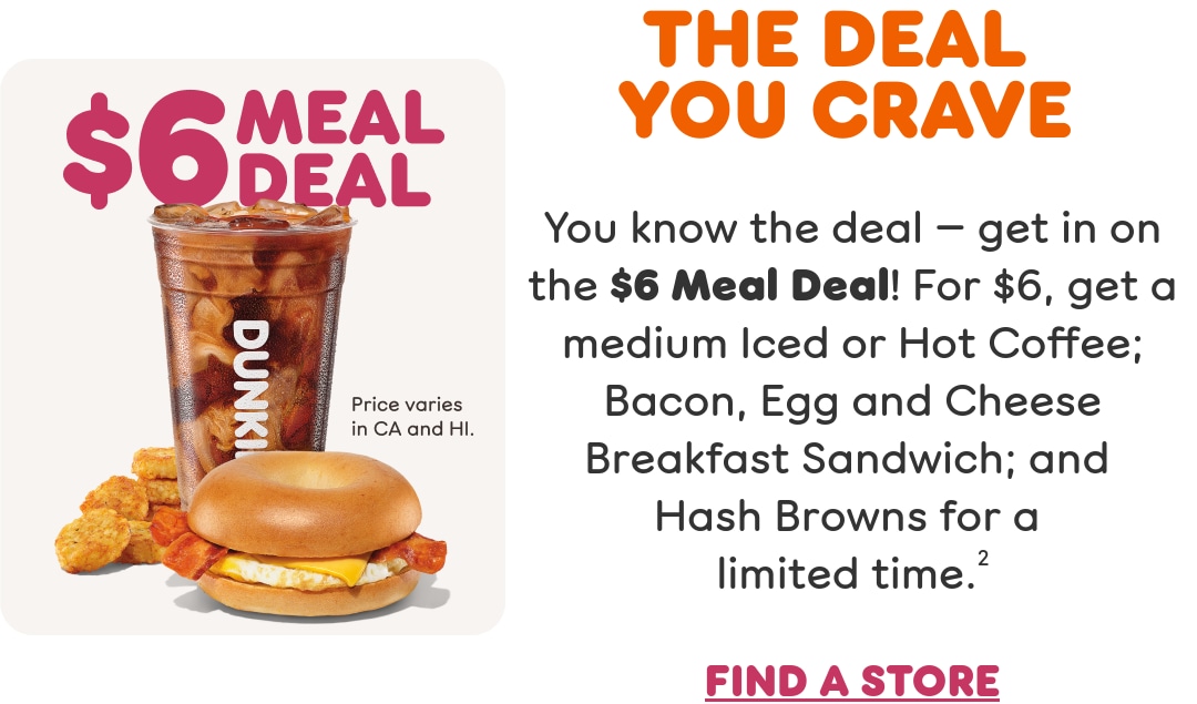 Get in on the Meal Deal you crave. You know the deal. For a limited time get a medium Iced or Hot Coffee; Bacon Egg and Cheese Breakfast Sandwich; and Hash Browns. Find a store or order now.