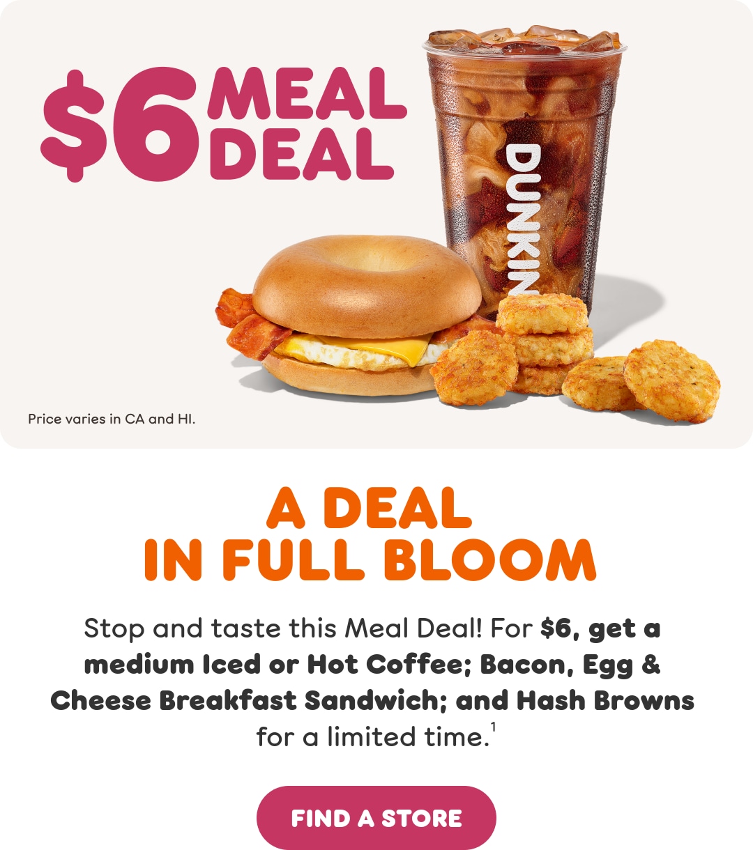 A deal in full bloom. Stop and taste this Meal Deal. Get a medium Iced  or Hot Coffee; Bacon Egg & Cheese Breakfast Sandwich; and Hash  Browns for a limited time. Find a store or order now